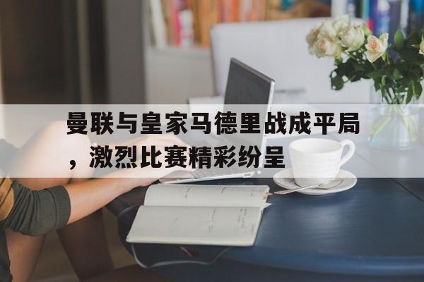 关于曼联与皇家马德里战成平局，激烈比赛精彩纷呈的信息
