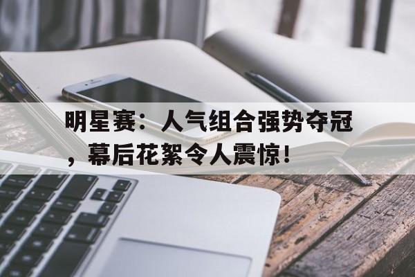 明星赛：人气组合强势夺冠，幕后花絮令人震惊！