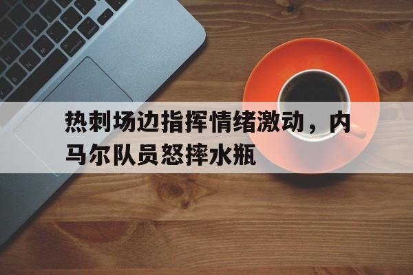 热刺场边指挥情绪激动，内马尔队员怒摔水瓶应急救灾帐篷安装图纸